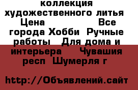 коллекция художественного литья › Цена ­ 1 200 000 - Все города Хобби. Ручные работы » Для дома и интерьера   . Чувашия респ.,Шумерля г.